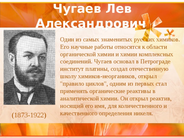 Чугаев Лев Александрович   Один из самых знаменитых русских химиков. Его научные работы относятся к области органической химии и химии комплексных соединений. Чугаев основал в Петрограде институт платины, создал отечественную школу химиков-неоргаников, открыл 