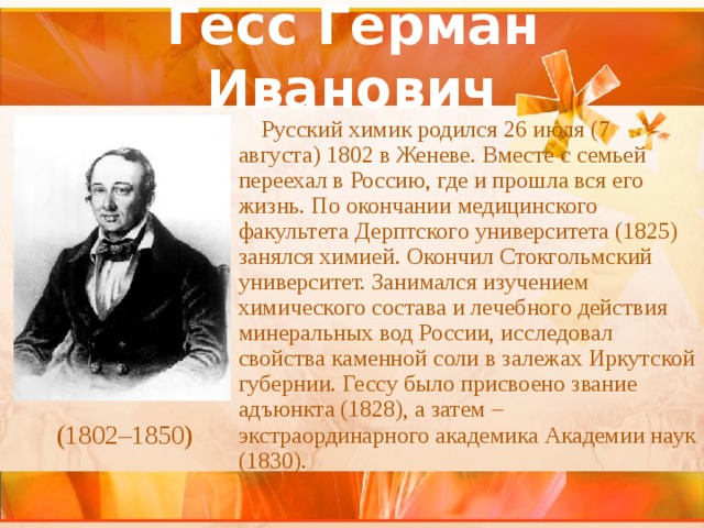 Гесс Герман Иванович Русский химик родился 26 июля (7 августа) 1802 в Женеве. Вместе с семьей переехал в Россию, где и прошла вся его жизнь. По окончании медицинского факультета Дерптского университета (1825) занялся химией. Окончил Стокгольмский университет. Занимался изучением химического состава и лечебного действия минеральных вод России, исследовал свойства каменной соли в залежах Иркутской губернии. Гессу было присвоено звание адъюнкта (1828), а затем – экстраординарного академика Академии наук (1830). (1802–1850) 