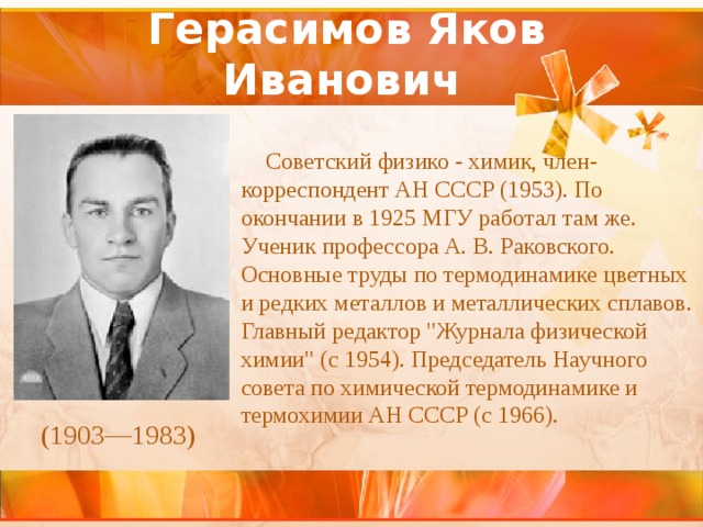 Герасимов Яков Иванович   Советский физико - химик, член-корреспондент АН СССР (1953). По окончании в 1925 МГУ работал там же. Ученик профессора А. В. Раковского. Основные труды по термодинамике цветных и редких металлов и металлических сплавов. Главный редактор 