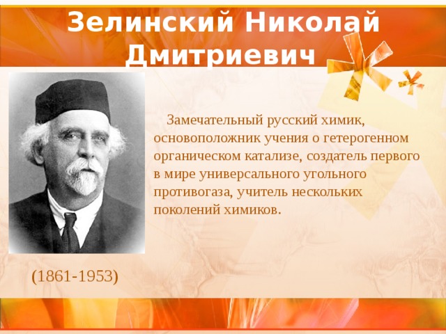Зелинский Николай Дмитриевич  Замечательный русский химик, основоположник учения о гетерогенном органическом катализе, создатель первого в мире универсального угольного противогаза, учитель нескольких поколений химиков. (1861-1953) 