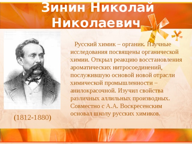 Зинин Николай Николаевич    Русский химик – органик. Научные исследования посвящены органической химии. Открыл реакцию восстановления ароматических нитросоединений, послужившую основой новой отрасли химической промышленности – анилокрасочной. Изучил свойства различных аллильных производных. Совместно с А.А. Воскресенским основал школу русских химиков. (1812-1880) 