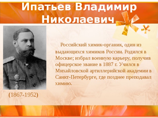 Ипатьев Владимир Николаевич    Российский химик-органик, один из выдающихся химиков России. Родился в Москве; избрал военную карьеру, получив офицерское звание в 1887 г. Учился в Михайловской артиллерийской академии в Санкт-Петербурге, где позднее преподавал химию. (1867-1952)  