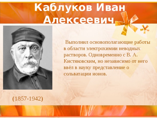Каблуков Иван Алексеевич    Выполнил основополагающие работы в области электрохимии неводных растворов. Одновременно с В. А. Кистяковским, но независимо от него ввёл в науку представление о сольватации ионов. (1857-1942) 