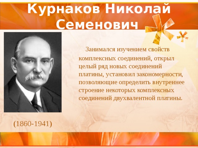 Курнаков Николай Семенович    Занимался изучением свойств комплексных соединений, открыл целый ряд новых соединений платины, установил закономерности, позволяющие определить внутреннее строение некоторых комплексных соединений двухвалентной платины. (1860-1941) 