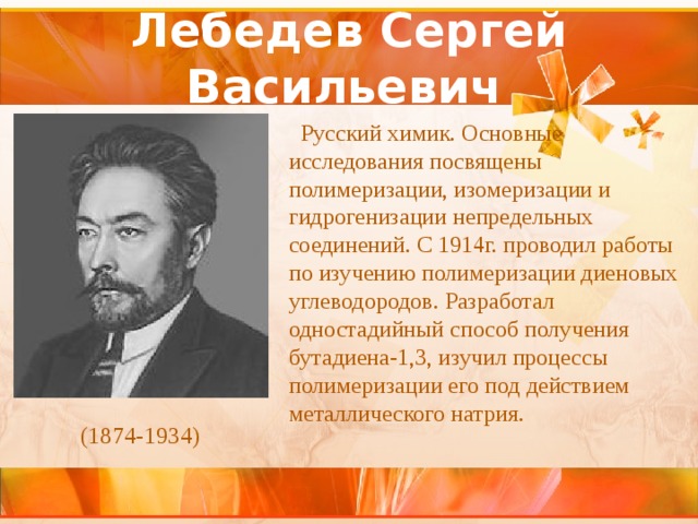 Лебедев Сергей Васильевич    Русский химик. Основные исследования посвящены полимеризации, изомеризации и гидрогенизации непредельных соединений. С 1914г. проводил работы по изучению полимеризации диеновых углеводородов. Разработал одностадийный способ получения бутадиена-1,3, изучил процессы полимеризации его под действием металлического натрия. (1874-1934) 