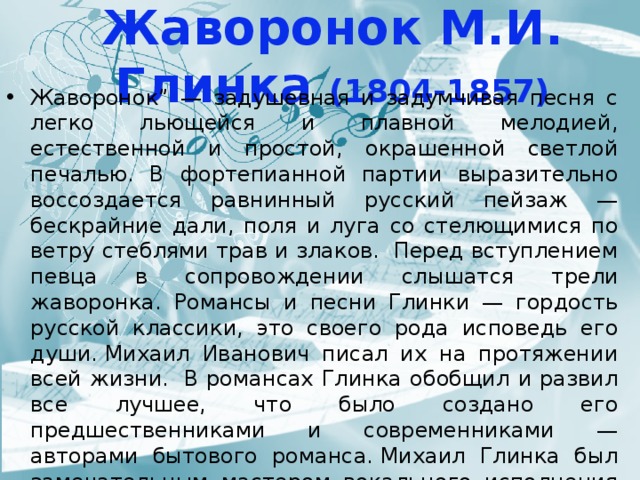Жаворонок М.И. Глинка (1804-1857) Жаворонок” — задушевная и задумчивая песня с легко льющейся и плавной мелодией, естественной и простой, окрашенной светлой печалью. В фортепианной партии выразительно воссоздается равнинный русский пейзаж — бескрайние дали, поля и луга со стелющимися по ветру стеблями трав и злаков.  Перед вступлением певца в сопровождении слышатся трели жаворонка. Романсы и песни Глинки — гордость русской классики, это своего рода исповедь его души. Михаил Иванович писал их на протяжении всей жизни.  В романсах Глинка обобщил и развил все лучшее, что было создано его предшественниками и современниками — авторами бытового романса. Михаил Глинка был замечательным мастером вокального исполнения и хорошо знал возможности человеческого голоса, поэтому он сумел довести жанр романса до совершенства. 