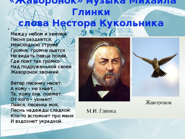  « Жаворонок» музыка Михаила Глинки  слова Нестора Кукольника    Между небом и землей  Песня раздается,  Неисходною струей  Громче, громче льется.  Не видать певца полей,  Где поет так громко  Над подруженькой своей  Жаворонок звонкий.   Ветер песенку несет,  А кому – не знает...  Та, кому она, поймет,  От кого – узнает!  Лейся, песенка моя,  Песнь надежды сладкой:  Кто-то вспомнит про меня  И вздохнет украдкой.    