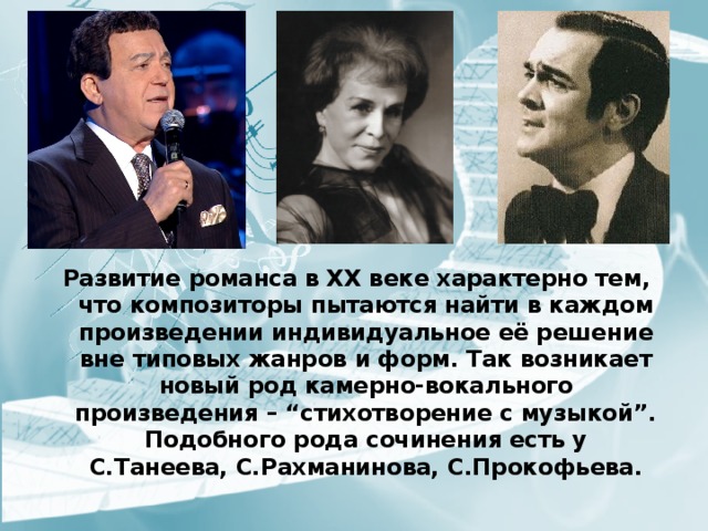 Развитие романса в XX веке характерно тем, что композиторы пытаются найти в каждом произведении индивидуальное её решение вне типовых жанров и форм. Так возникает новый род камерно-вокального произведения – “стихотворение с музыкой”. Подобного рода сочинения есть у С.Танеева, С.Рахманинова, С.Прокофьева. 