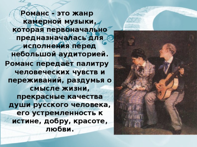 Романс - это жанр  камерной музыки, которая первоначально предназначалась для исполнения перед небольшой аудиторией. Романс передаёт палитру человеческих чувств и переживаний, раздумья о смысле жизни, прекрасные качества души русского человека, его устремленность к истине, добру, красоте, любви. 