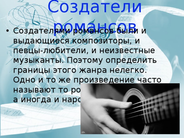 Создатели романсов Создателями романсов были и выдающиеся композиторы, и певцы-любители, и неизвестные музыканты. Поэтому определить границы этого жанра нелегко. Одно и то же произведение часто называют то романсом. то песней, а иногда и народной песней. 