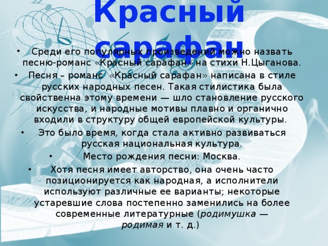 Красный сарафан Среди его популярных произведений можно назвать песню-романс «Красный сарафан» на стихи Н.Цыганова. Песня – романс «Красный сарафан» написана в стиле русских народных песен. Такая стилистика была свойственна этому времени — шло становление русского искусства, и народные мотивы плавно и органично входили в структуру общей европейской культуры.  Это было время, когда стала активно развиваться русская национальная культура. Место рождения песни: Москва. Хотя песня имеет авторство, она очень часто позиционируется как народная, а исполнители используют различные ее варианты; некоторые устаревшие слова постепенно заменились на более современные литературные ( родимушка — родимая  и т. д.) 