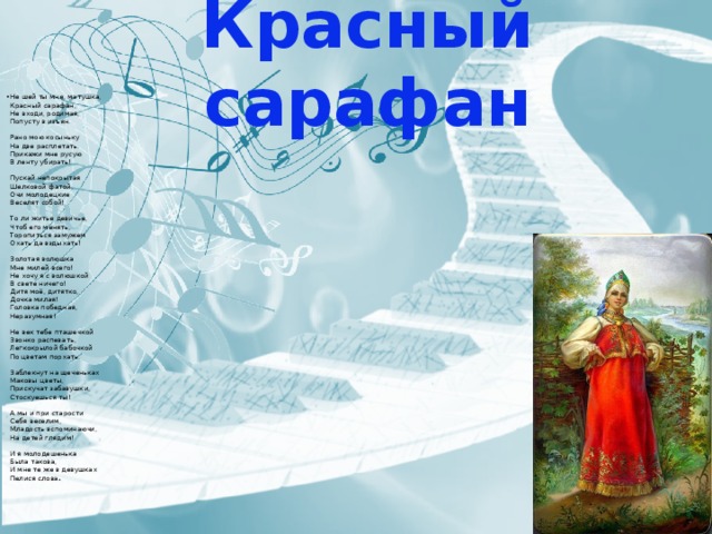 Красный сарафан Не шей ты мне, матушка,  Красный сарафан,  Не входи, родимая,  Попусту в изъян.   Рано мою косыньку  На две расплетать.  Прикажи мне русую  В ленту убирать!   Пускай непокрытая  Шелковой фатой,  Очи молодецкие  Веселят собой!   То ли житье девичье,  Чтоб его менять,  Торопиться замужем  Охать да вздыхать!   Золотая волюшка  Мне милей всего!  Не хочу я с волюшкой  В свете ничего!  Дитя моё, дитятко,  Дочка милая!  Головка победная,  Неразумная!   Не век тебе пташечкой  Звонко распевать,  Легкокрылой бабочкой  По цветам порхать.   Заблекнут на щеченьках  Маковы цветы,  Прискучат забавушки,  Стоскуешься ты!   А мы и при старости  Себя веселим,  Младость вспоминаючи,  На детей глядим!   И я молодешенька  Была такова,  И мне те же в девушках  Пелися слова а.  