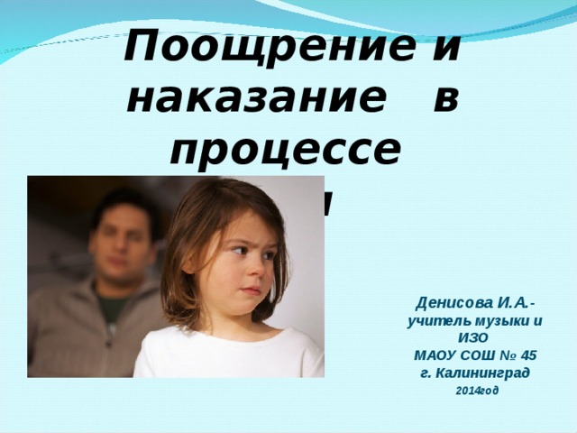 Поощрение и наказание в процессе воспитания ребенка  Денисова И.А.- учитель музыки и ИЗО МАОУ СОШ № 45 г. Калининград  2014год 