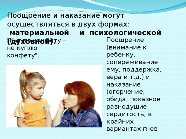 Поощрение и наказание могут осуществляться в двух формах:  материальной и психологической (духовной). Поощрение (внимание к ребенку, сопереживание ему, поддержка, вера и т.д.) и наказание (огорчение, обида, показное равнодушие, сердитость, в крайних вариантах гнев 