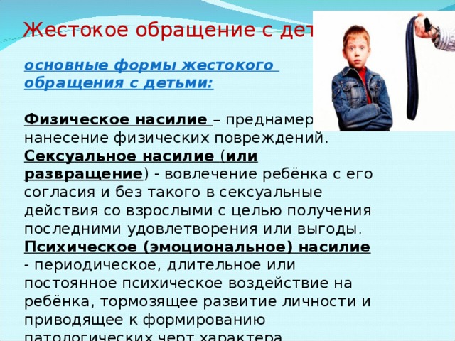 Жестокое обращение с детьми: основные формы жестокого обращения с детьми: Физическое насилие – преднамеренное нанесение физических повреждений. Сексуальное насилие ( или развращение ) - вовлечение ребёнка с его согласия и без такого в сексуальные действия со взрослыми с целью получения последними удовлетворения или выгоды. Психическое (эмоциональное) насилие - периодическое, длительное или постоянное психическое воздействие на ребёнка, тормозящее развитие личности и приводящее к формированию патологических черт характера. 