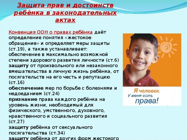 Защита прав и достоинств ребёнка в законодательных актах Конвенция ООН о правах ребёнка  даёт определение понятия «жестокое обращение» и определяет меры защиты (ст.19), а также устанавливает: обеспечение в максимально возможной степени здорового развития личности (ст.6) защиту от произвольного или незаконного вмешательства в личную жизнь ребёнка, от посягательств на его честь и репутацию (ст.16) обеспечение мер по борьбе с болезнями и недоеданием (ст.24) признание права каждого ребёнка на уровень жизни, необходимый для физического, умственного, духовного, нравственного и социального развития (ст.27) защиту ребёнка от сексуального посягательства (ст.34) защиту ребёнка от других форм жестокого обращения (ст.37) меры помощи ребёнку, явившемуся жертвой жестокого обращения (ст.39) 