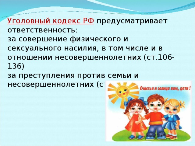 Уголовный кодекс РФ  предусматривает ответственность: за совершение физического и сексуального насилия, в том числе и в отношении несовершеннолетних (ст.106-136) за преступления против семьи и несовершеннолетних (ст.150-157) 
