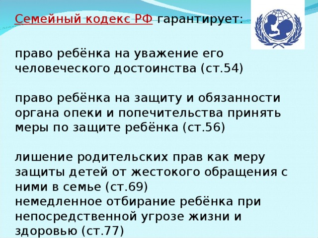 Семейный кодекс РФ  гарантирует: право ребёнка на уважение его человеческого достоинства (ст.54) право ребёнка на защиту и обязанности органа опеки и попечительства принять меры по защите ребёнка (ст.56) лишение родительских прав как меру защиты детей от жестокого обращения с ними в семье (ст.69) немедленное отбирание ребёнка при непосредственной угрозе жизни и здоровью (ст.77) 