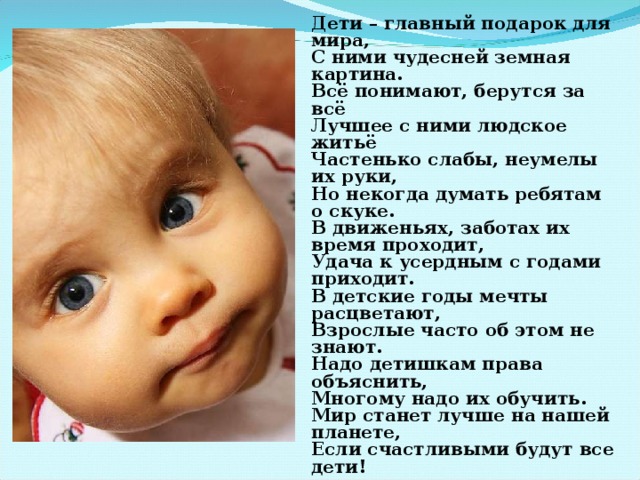 Дети – главный подарок для мира,  С ними чудесней земная картина.  Всё понимают, берутся за всё  Лучшее с ними людское житьё  Частенько слабы, неумелы их руки,  Но некогда думать ребятам о скуке.  В движеньях, заботах их время проходит,  Удача к усердным с годами приходит.  В детские годы мечты расцветают,  Взрослые часто об этом не знают.  Надо детишкам права объяснить,  Многому надо их обучить.  Мир станет лучше на нашей планете,  Если счастливыми будут все дети!   Виктор Павлов  