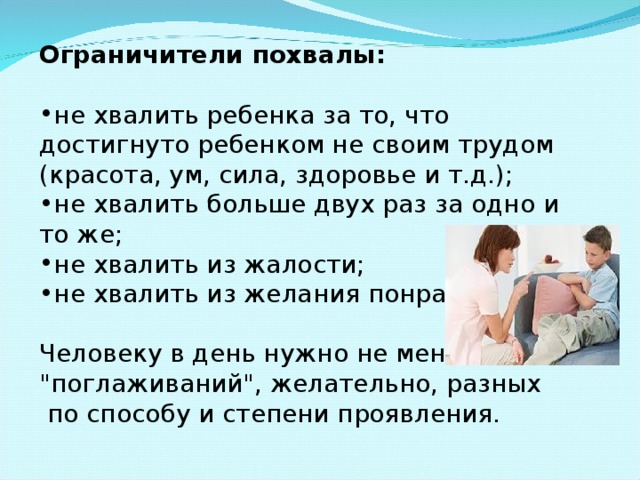 Ограничители похвалы: не хвалить ребенка за то, что достигнуто ребенком не своим трудом (красота, ум, сила, здоровье и т.д.); не хвалить больше двух раз за одно и то же; не хвалить из жалости; не хвалить из желания понравиться. Человеку в день нужно не менее 8 