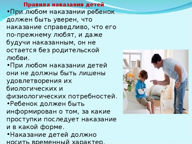 Правила наказания детей При любом наказании ребенок должен быть уверен, что наказание справедливо, что его по-прежнему любят, и даже будучи наказанным, он не остается без родительской любви. При любом наказании детей они не должны быть лишены удовлетворения их биологических и физиологических потребностей. Ребенок должен быть информирован о том, за какие проступки последует наказание и в какой форме. Наказание детей должно носить временный характер. («Ты лишаешься возможности играть в компьютер ровно на три дня.») 