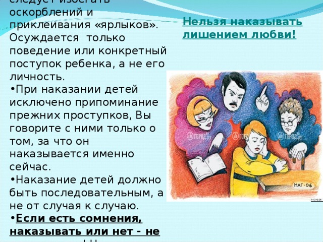 При наказании детей следует избегать оскорблений и приклеивания «ярлыков». Осуждается только поведение или конкретный поступок ребенка, а не его личность. При наказании детей исключено припоминание прежних проступков, Вы говорите с ними только о том, за что он наказывается именно сейчас. Наказание детей должно быть последовательным, а не от случая к случаю. Если есть сомнения, наказывать или нет - не наказывать ! Никаких наказаний не должно быть 