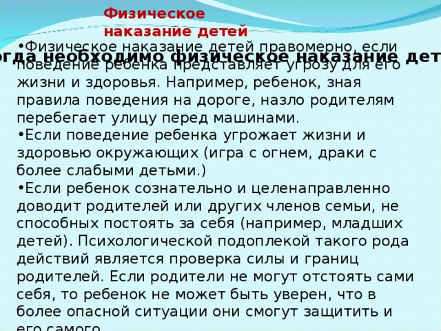 Физическое наказание детей Физическое наказание детей правомерно, если поведение ребенка представляет угрозу для его жизни и здоровья. Например, ребенок, зная правила поведения на дороге, назло родителям перебегает улицу перед машинами. Если поведение ребенка угрожает жизни и здоровью окружающих (игра с огнем, драки с более слабыми детьми.) Если ребенок сознательно и целенаправленно доводит родителей или других членов семьи, не способных постоять за себя (например, младших детей). Психологической подоплекой такого рода действий является проверка силы и границ родителей. Если родители не могут отстоять сами себя, то ребенок не может быть уверен, что в более опасной ситуации они смогут защитить и его самого. Когда необходимо физическое наказание детей 