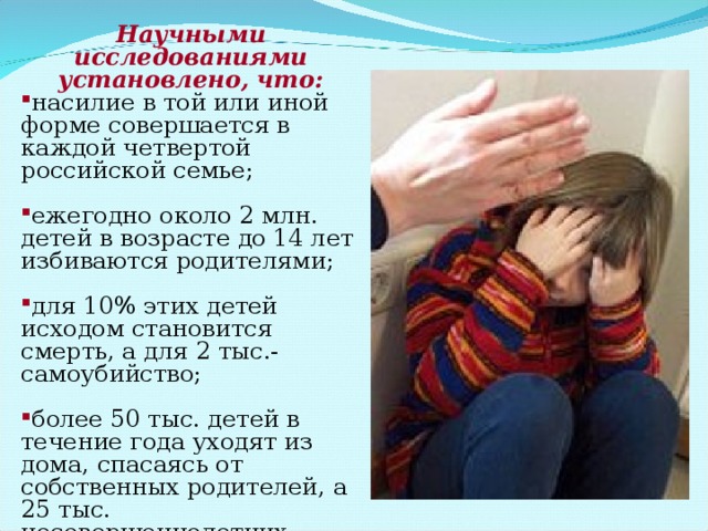 Научными исследованиями установлено, что: насилие в той или иной форме совершается в каждой четвертой российской семье; ежегодно около 2 млн. детей в возрасте до 14 лет избиваются родителями; для 10% этих детей исходом становится смерть, а для 2 тыс.- самоубийство; более 50 тыс. детей в течение года уходят из дома, спасаясь от собственных родителей, а 25 тыс. несовершеннолетних находятся в розыске. 