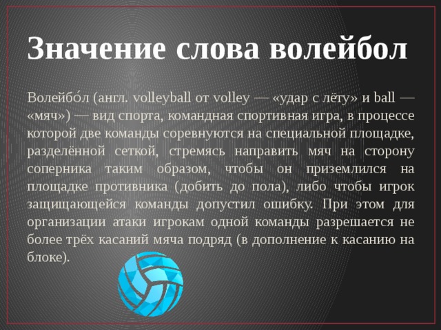 Значение слова волейбол Волейбо́л (англ. volleyball от volley — «удар с лёту» и ball — «мяч») — вид спорта, командная спортивная игра, в процессе которой две команды соревнуются на специальной площадке, разделённой сеткой, стремясь направить мяч на сторону соперника таким образом, чтобы он приземлился на площадке противника (добить до пола), либо чтобы игрок защищающейся команды допустил ошибку. При этом для организации атаки игрокам одной команды разрешается не более трёх касаний мяча подряд (в дополнение к касанию на блоке). 