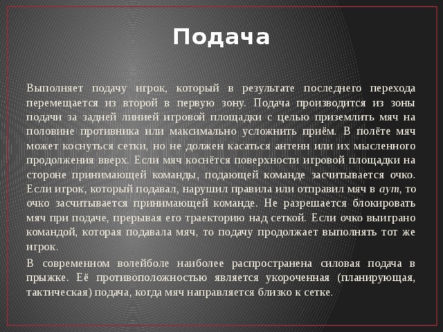 Подача Выполняет подачу игрок, который в результате последнего перехода перемещается из второй в первую зону. Подача производится из зоны подачи за задней линией игровой площадки с целью приземлить мяч на половине противника или максимально усложнить приём. В полёте мяч может коснуться сетки, но не должен касаться антенн или их мысленного продолжения вверх. Если мяч коснётся поверхности игровой площадки на стороне принимающей команды, подающей команде засчитывается очко. Если игрок, который подавал, нарушил правила или отправил мяч в  аут , то очко засчитывается принимающей команде. Не разрешается блокировать мяч при подаче, прерывая его траекторию над сеткой. Если очко выиграно командой, которая подавала мяч, то подачу продолжает выполнять тот же игрок. В современном волейболе наиболее распространена силовая подача в прыжке. Её противоположностью является укороченная (планирующая, тактическая) подача, когда мяч направляется близко к сетке. 