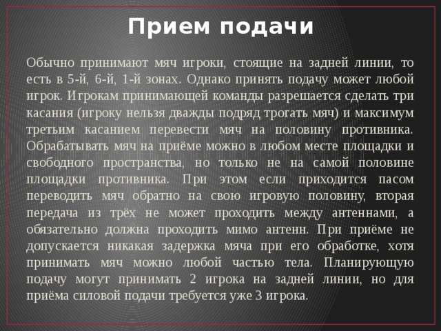 Прием подачи Обычно принимают мяч игроки, стоящие на задней линии, то есть в 5-й, 6-й, 1-й зонах. Однако принять подачу может любой игрок. Игрокам принимающей команды разрешается сделать три касания (игроку нельзя дважды подряд трогать мяч) и максимум третьим касанием перевести мяч на половину противника. Обрабатывать мяч на приёме можно в любом месте площадки и свободного пространства, но только не на самой половине площадки противника. При этом если приходится пасом переводить мяч обратно на свою игровую половину, вторая передача из трёх не может проходить между антеннами, а обязательно должна проходить мимо антенн. При приёме не допускается никакая задержка мяча при его обработке, хотя принимать мяч можно любой частью тела. Планирующую подачу могут принимать 2 игрока на задней линии, но для приёма силовой подачи требуется уже 3 игрока. 