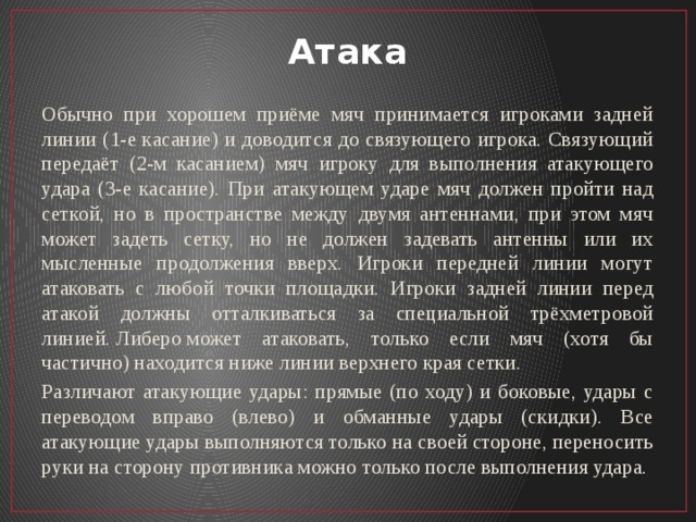 Атака Обычно при хорошем приёме мяч принимается игроками задней линии (1-е касание) и доводится до связующего игрока. Связующий передаёт (2-м касанием) мяч игроку для выполнения атакующего удара (3-е касание). При атакующем ударе мяч должен пройти над сеткой, но в пространстве между двумя антеннами, при этом мяч может задеть сетку, но не должен задевать антенны или их мысленные продолжения вверх. Игроки передней линии могут атаковать с любой точки площадки. Игроки задней линии перед атакой должны отталкиваться за специальной трёхметровой линией. Либеро может атаковать, только если мяч (хотя бы частично) находится ниже линии верхнего края сетки. Различают атакующие удары: прямые (по ходу) и боковые, удары с переводом вправо (влево) и обманные удары (скидки). Все атакующие удары выполняются только на своей стороне, переносить руки на сторону противника можно только после выполнения удара. 