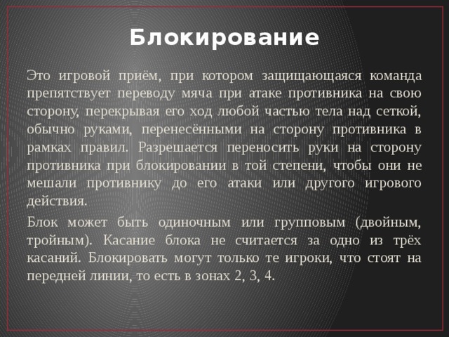 Блокирование Это игровой приём, при котором защищающаяся команда препятствует переводу мяча при атаке противника на свою сторону, перекрывая его ход любой частью тела над сеткой, обычно руками, перенесёнными на сторону противника в рамках правил. Разрешается переносить руки на сторону противника при блокировании в той степени, чтобы они не мешали противнику до его атаки или другого игрового действия. Блок может быть одиночным или групповым (двойным, тройным). Касание блока не считается за одно из трёх касаний. Блокировать могут только те игроки, что стоят на передней линии, то есть в зонах 2, 3, 4. 