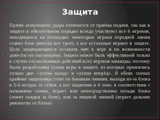 Защита Приём атакующего удара отличается от приёма подачи, так как в защите в обязательном порядке всегда участвуют все 6 игроков, находящихся на площадке; некоторые игроки передней линии ставят блок (иногда все трое), а все остальные играют в защите. Цель защищающихся оставить мяч в игре и по возможности довести его пасующему. Защита может быть эффективной только в случае согласованных действий всех игроков команды, поэтому были разработаны схемы игры в защите, из которых прижились только две: «углом назад» и «углом вперёд». В обеих схемах крайние защитники стоят по боковым линиям, выходя из-за блока в 5-6 метрах от сетки, а вот защитник в 6 зоне, в соответствии с названием схемы, играет или непосредственно позади блока (ловит скидки за блок), или за лицевой линией (играет дальние рикошеты от блока). 