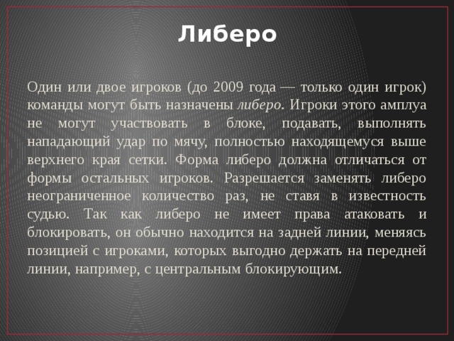 Либеро Один или двое игроков (до 2009 года — только один игрок) команды могут быть назначены  либеро . Игроки этого амплуа не могут участвовать в блоке, подавать, выполнять нападающий удар по мячу, полностью находящемуся выше верхнего края сетки. Форма либеро должна отличаться от формы остальных игроков. Разрешается заменять либеро неограниченное количество раз, не ставя в известность судью. Так как либеро не имеет права атаковать и блокировать, он обычно находится на задней линии, меняясь позицией с игроками, которых выгодно держать на передней линии, например, с центральным блокирующим. 