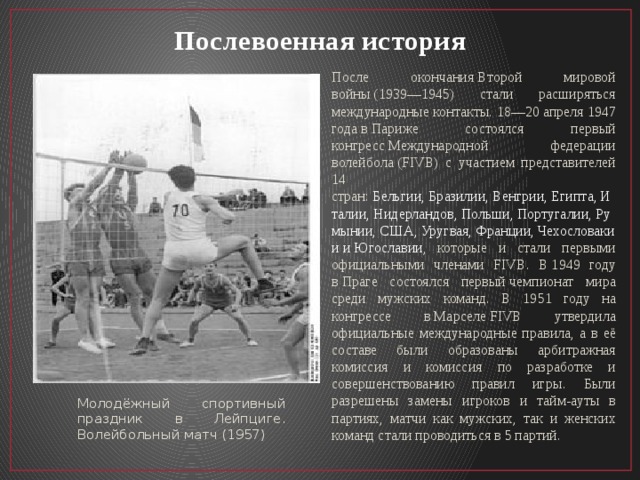 Послевоенная история После окончания Второй мировой войны (1939—1945) стали расширяться международные контакты. 18—20 апреля 1947 года в Париже состоялся первый конгресс Международной федерации волейбола (FIVB) с участием представителей 14 стран:  Бельгии, Бразилии, Венгрии, Египта, Италии, Нидерландов, Польши, Португалии, Румынии, США, Уругвая, Франции, Чехословакии и Югославии , которые и стали первыми официальными членами FIVB. В 1949 году в Праге состоялся первый чемпионат мира среди мужских команд. В 1951 году на конгрессе в Марселе FIVB утвердила официальные международные правила, а в её составе были образованы арбитражная комиссия и комиссия по разработке и совершенствованию правил игры. Были разрешены замены игроков и тайм-ауты в партиях, матчи как мужских, так и женских команд стали проводиться в 5 партий. Молодёжный спортивный праздник в Лейпциге. Волейбольный матч (1957) 