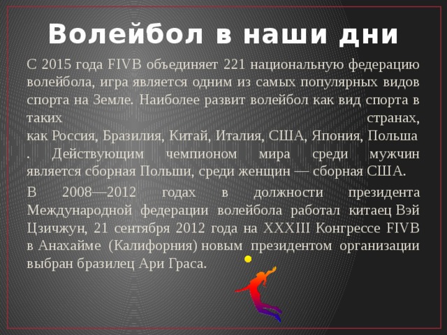 Волейбол в наши дни С 2015 года FIVB объединяет 221 национальную федерацию волейбола, игра является одним из самых популярных видов спорта на Земле. Наиболее развит волейбол как вид спорта в таких странах, как Россия, Бразилия, Китай, Италия, США, Япония, Польша. Действующим чемпионом мира среди мужчин является сборная Польши, среди женщин — сборная США. В 2008—2012 годах в должности президента Международной федерации волейбола работал китаец Вэй Цзичжун, 21 сентября 2012 года на XXXIII Конгрессе FIVB в Анахайме (Калифорния) новым президентом организации выбран бразилец Ари Граса. 