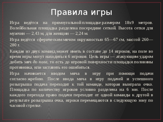 Правила игры Игра ведётся на прямоугольной площадке размером 18х9 метров. Волейбольная площадка разделена посередине сеткой. Высота сетки для мужчин — 2,43 м, для женщин — 2,24 м. Игра ведётся сферическим мячом окружностью 65—67 см, массой 260—280 г. Каждая из двух команд может иметь в составе до 14 игроков, на поле во время игры могут находиться 6 игроков. Цель игры — атакующим ударом добить мяч  до пола , то есть до игровой поверхности площадки половины противника, или заставить его ошибиться. Игра начинается вводом мяча в игру при помощи подачи согласно жребию. После ввода мяча в игру подачей и успешного розыгрыша подача переходит к той команде, которая выиграла очко. Площадка по количеству игроков условно разделена на 6 зон. После каждого перехода право подачи переходит от одной команды к другой в результате розыгрыша очка, игроки перемещаются в следующую зону по часовой стрелке. 