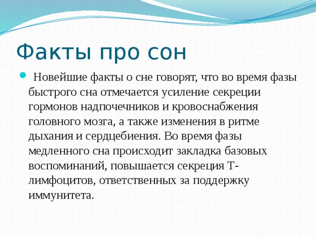 Факты про сон  Новейшие факты о сне говорят, что во время фазы быстрого сна отмечается усиление секреции гормонов надпочечников и кровоснабжения головного мозга, а также изменения в ритме дыхания и сердцебиения. Во время фазы медленного сна происходит закладка базовых воспоминаний, повышается секреция Т-лимфоцитов, ответственных за поддержку иммунитета. 