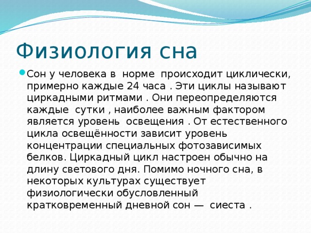 Физиология сна Сон у человека в норме происходит циклически, примерно каждые 24 часа . Эти циклы называют циркадными ритмами . Они переопределяются каждые сутки , наиболее важным фактором является уровень освещения . От естественного цикла освещённости зависит уровень концентрации специальных фотозависимых белков. Циркадный цикл настроен обычно на длину светового дня. Помимо ночного сна, в некоторых культурах существует физиологически обусловленный кратковременный дневной сон — сиеста . 