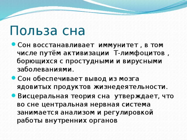 Польза сна Сон восстанавливает иммунитет , в том числе путём активизации T-лимфоцитов , борющихся с простудными и вирусными заболеваниями. Сон обеспечивает вывод из мозга ядовитых продуктов жизнедеятельности. Висцеральная теория сна утверждает, что во сне центральная нервная система занимается анализом и регулировкой работы внутренних органов 