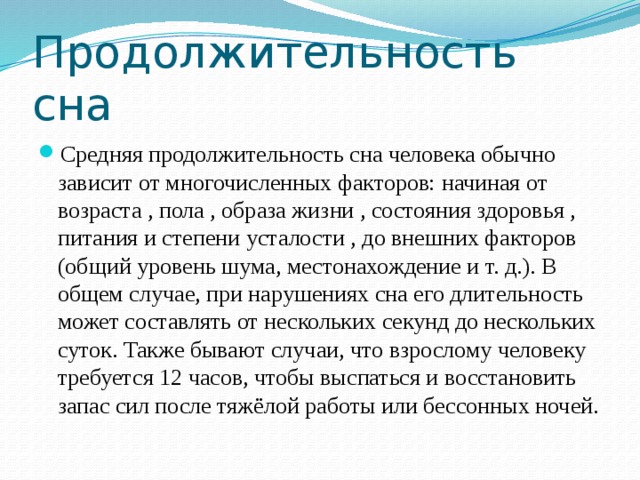 Продолжительность сна Средняя продолжительность сна человека обычно зависит от многочисленных факторов: начиная от возраста , пола , образа жизни , состояния здоровья , питания и степени усталости , до внешних факторов (общий уровень шума, местонахождение и т. д.). В общем случае, при нарушениях сна его длительность может составлять от нескольких секунд до нескольких суток. Также бывают случаи, что взрослому человеку требуется 12 часов, чтобы выспаться и восстановить запас сил после тяжёлой работы или бессонных ночей. 