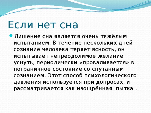 Если нет сна Лишение сна является очень тяжёлым испытанием. В течение нескольких дней сознание человека теряет ясность, он испытывает непреодолимое желание уснуть, периодически «проваливается» в пограничное состояние со спутанным сознанием. Этот способ психологического давления используется при допросах, и рассматривается как изощрённая пытка . 