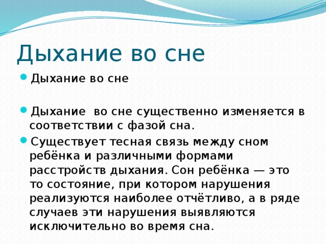 Дыхание во сне Дыхание во сне Дыхание во сне существенно изменяется в соответствии с фазой сна. Существует тесная связь между сном ребёнка и различными формами расстройств дыхания. Сон ребёнка — это то состояние, при котором нарушения реализуются наиболее отчётливо, а в ряде случаев эти нарушения выявляются исключительно во время сна. 