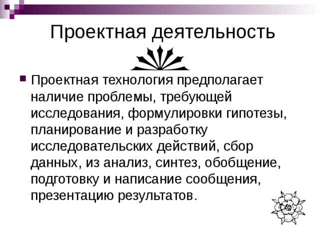 Проектная деятельность Проектная технология предполагает наличие проблемы, требующей исследования, формулировки гипотезы, планирование и разработку исследовательских действий, сбор данных, из анализ, синтез, обобщение, подготовку и написание сообщения, презентацию результатов.  