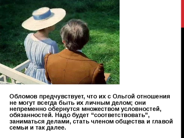 Обломов предчувствует, что их с Ольгой отношения не могут всегда быть их личным делом; они непременно обернутся множеством условностей, обязанностей. Надо будет “соответствовать”, заниматься делами, стать членом общества и главой семьи и так далее. 