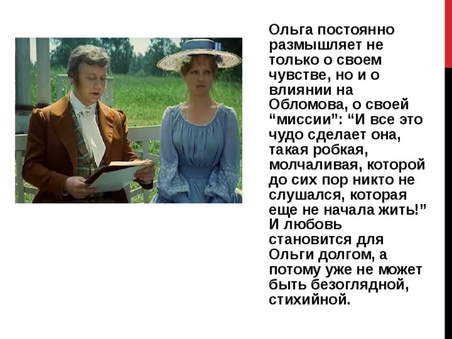 Ольга постоянно размышляет не только о своем чувстве, но и о влиянии на Обломова, о своей “миссии”: “И все это чудо сделает она, такая робкая, молчаливая, которой до сих пор никто не слушался, которая еще не начала жить!” И любовь становится для Ольги долгом, а потому уже не может быть безоглядной, стихийной. 