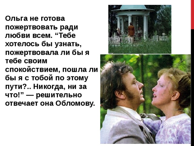 Ольга не готова пожертвовать ради любви всем. “Тебе хотелось бы узнать, пожертвовала ли бы я тебе своим спокойствием, пошла ли бы я с тобой по этому пути?.. Никогда, ни за что!” — решительно отвечает она Обломову.   