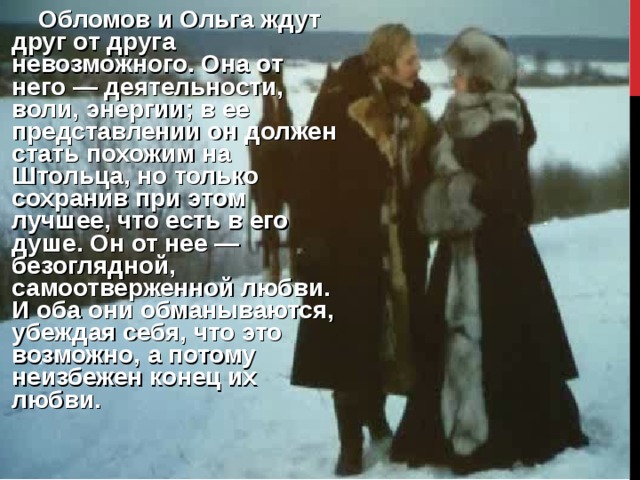       Обломов и Ольга ждут друг от друга невозможного. Она от него — деятельности, воли, энергии; в ее представлении он должен стать похожим на Штольца, но только сохранив при этом лучшее, что есть в его душе. Он от нее — безоглядной, самоотверженной любви. И оба они обманываются, убеждая себя, что это возможно, а потому неизбежен конец их любви.   