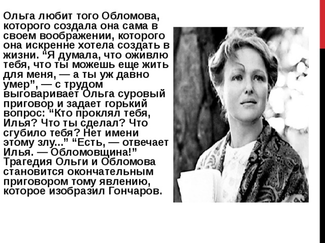 Ольга любит того Обломова, которого создала она сама в своем воображении, которого она искренне хотела создать в жизни. “Я думала, что оживлю тебя, что ты можешь еще жить для меня, — а ты уж давно умер”, — с трудом выговаривает Ольга суровый приговор и задает горький вопрос: “Кто проклял тебя, Илья? Что ты сделал? Что сгубило тебя? Нет имени этому злу...” “Есть, — отвечает Илья. — Обломовщина!” Трагедия Ольги и Обломова становится окончательным приговором тому явлению, которое изобразил Гончаров.    
